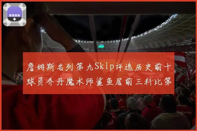 詹姆斯名列第九Skip评选历史前十球员乔丹魔术师鲨鱼居前三科比第七