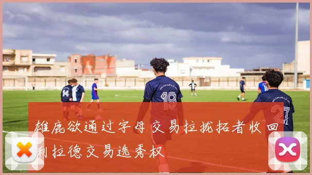 雄鹿欲通过字母交易拉拢拓者收回利拉德交易选秀权