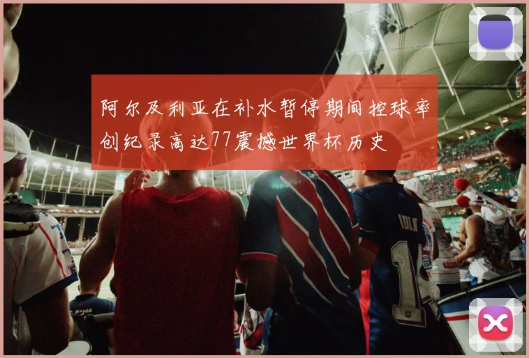 阿尔及利亚在补水暂停期间控球率创纪录高达77震撼世界杯历史