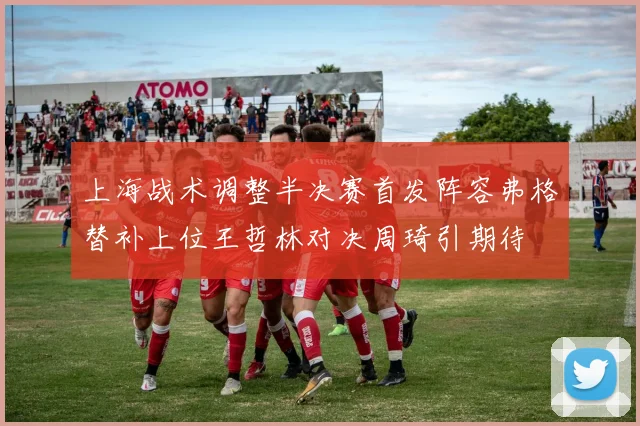 上海战术调整半决赛首发阵容弗格替补上位王哲林对决周琦引期待