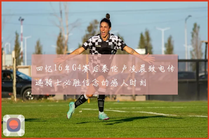 回忆16年G4赛后泰伦卢凌晨致电传递骑士必胜信念的感人时刻