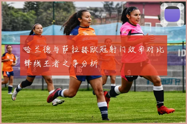 哈兰德与萨拉赫欧冠射门效率对比锋线王者之争分析