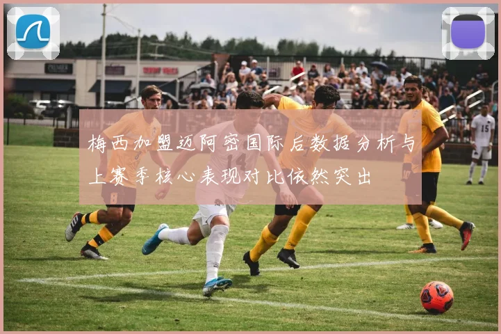 梅西加盟迈阿密国际后数据分析与上赛季核心表现对比依然突出