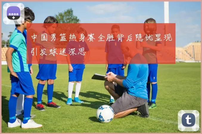 中国男篮热身赛全胜背后隐忧显现引发球迷深思