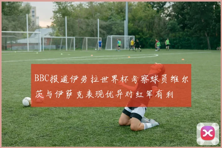 BBC报道伊劳拉世界杯考察球员维尔茨与伊萨克表现优异对红军有利