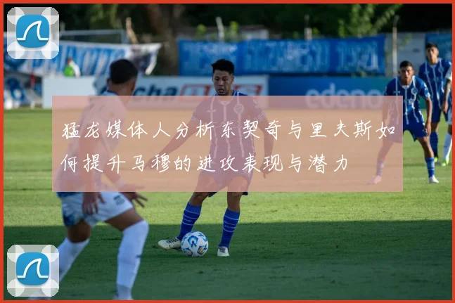 猛龙媒体人分析东契奇与里夫斯如何提升马穆的进攻表现与潜力