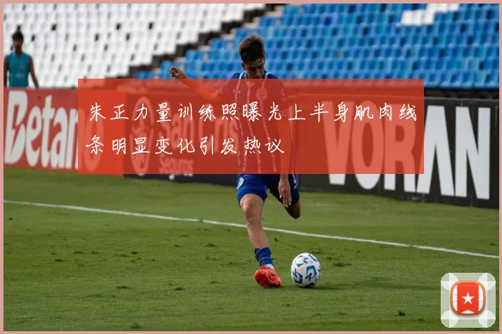 朱正力量训练照曝光上半身肌肉线条明显变化引发热议