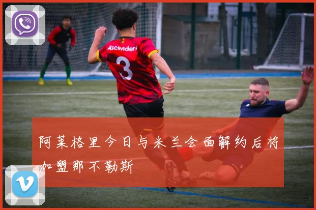 阿莱格里今日与米兰会面解约后将加盟那不勒斯