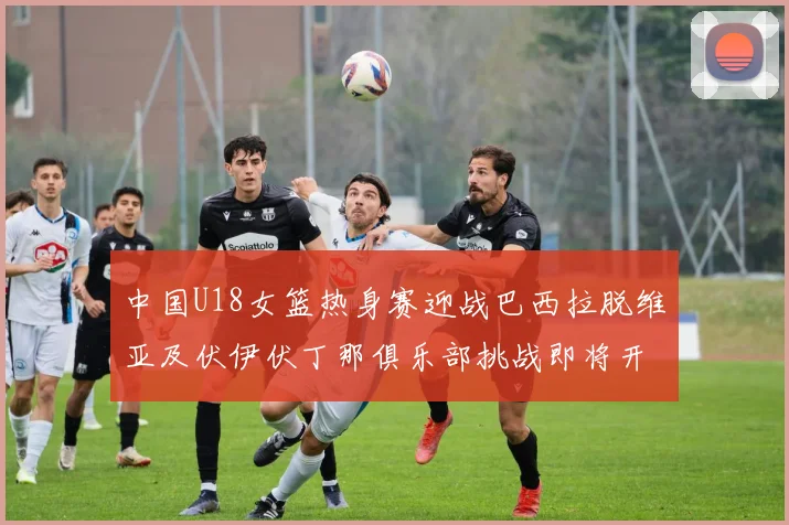 中国U18女篮热身赛迎战巴西拉脱维亚及伏伊伏丁那俱乐部挑战即将开启
