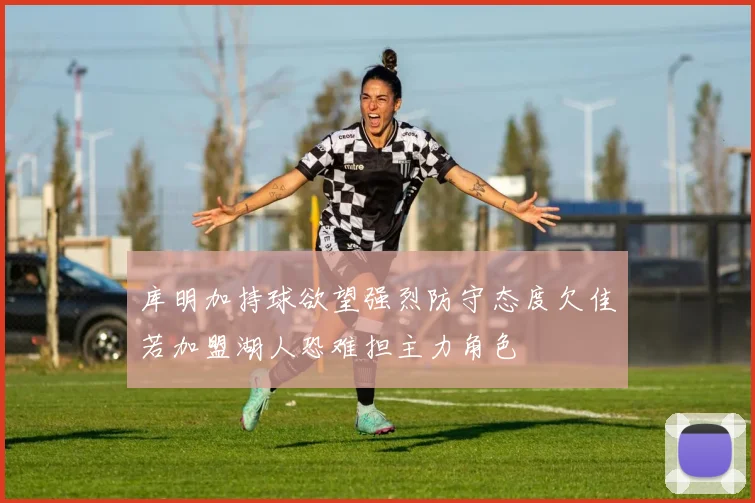 库明加持球欲望强烈防守态度欠佳若加盟湖人恐难担主力角色
