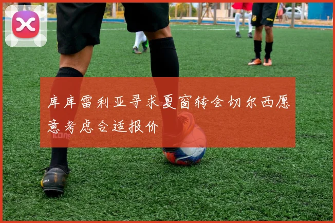 库库雷利亚寻求夏窗转会切尔西愿意考虑合适报价