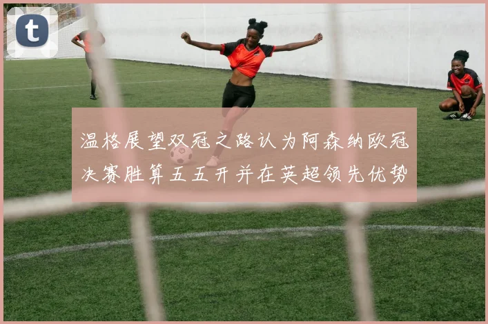 温格展望双冠之路认为阿森纳欧冠决赛胜算五五开并在英超领先优势明显
