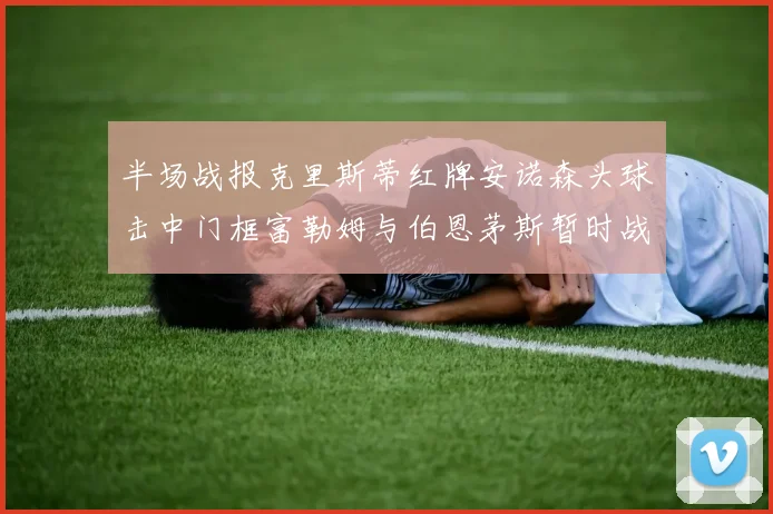 半场战报克里斯蒂红牌安诺森头球击中门框富勒姆与伯恩茅斯暂时战成平局