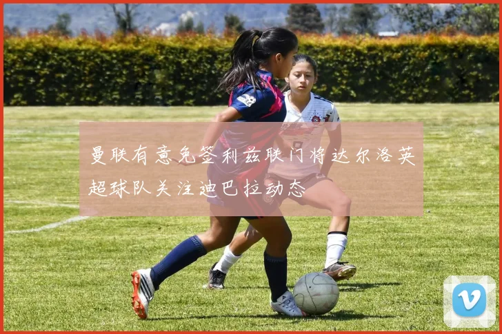 曼联有意免签利兹联门将达尔洛英超球队关注迪巴拉动态