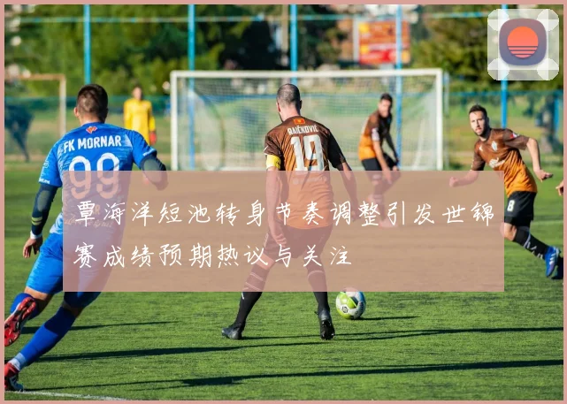 覃海洋短池转身节奏调整引发世锦赛成绩预期热议与关注