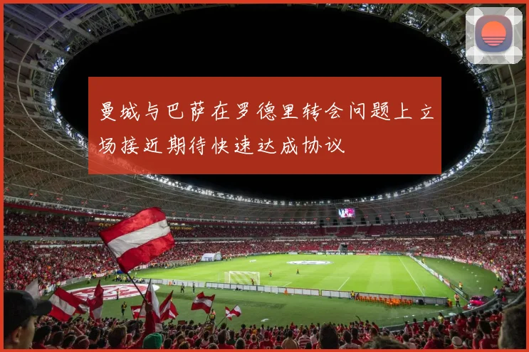 曼城与巴萨在罗德里转会问题上立场接近期待快速达成协议