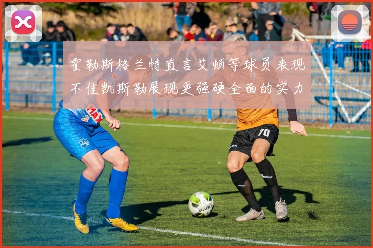 霍勒斯格兰特直言艾顿等球员表现不佳凯斯勒展现更强硬全面的实力