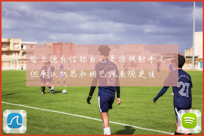 哈兰德自信称自己是顶级射手之一但承认凯恩和姆巴佩表现更佳