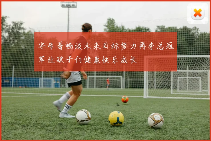 字母哥畅谈未来目标努力再夺总冠军让孩子们健康快乐成长
