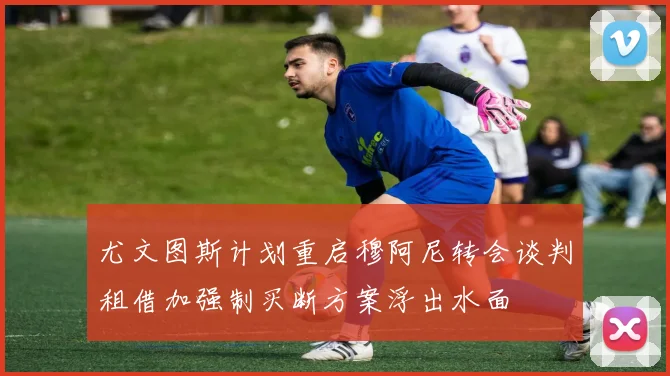 尤文图斯计划重启穆阿尼转会谈判租借加强制买断方案浮出水面