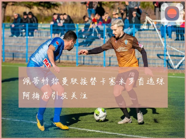 佩蒂特称曼联接替卡塞米罗首选琼阿梅尼引发关注