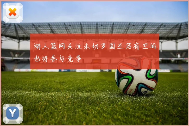 湖人篮网关注米切罗国王若有空间也将参与竞争
