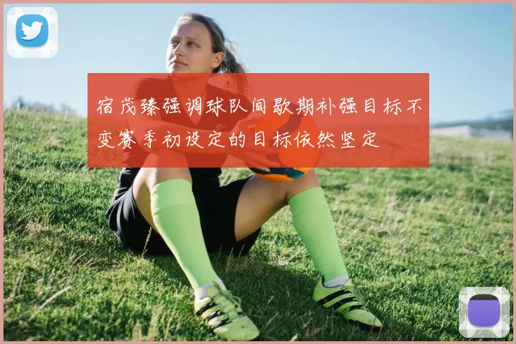 宿茂臻强调球队间歇期补强目标不变赛季初设定的目标依然坚定