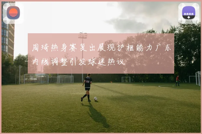 周琦热身赛复出展现护框能力广东内线调整引发球迷热议